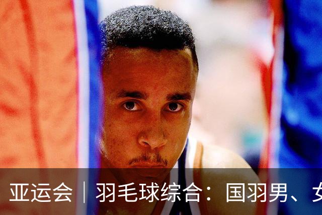 亚运会｜羽毛球综合：国羽男、女团双双闯入决赛